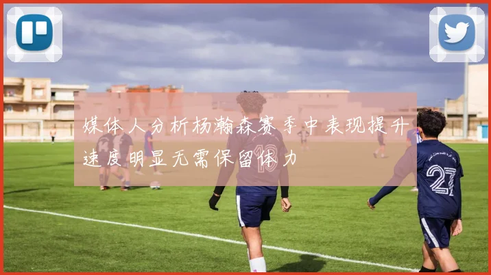 媒体人分析杨瀚森赛季中表现提升速度明显无需保留体力