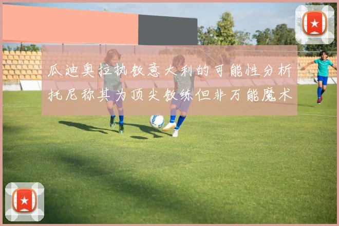 瓜迪奥拉执教意大利的可能性分析托尼称其为顶尖教练但非万能魔术师
