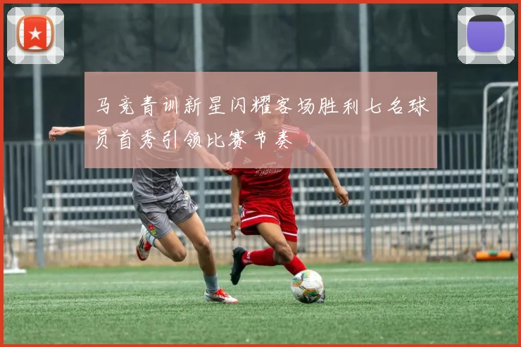 马竞青训新星闪耀客场胜利七名球员首秀引领比赛节奏