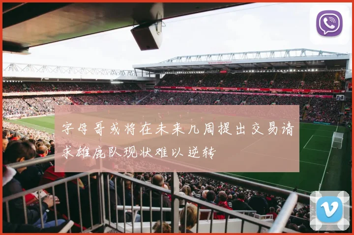 字母哥或将在未来几周提出交易请求雄鹿队现状难以逆转