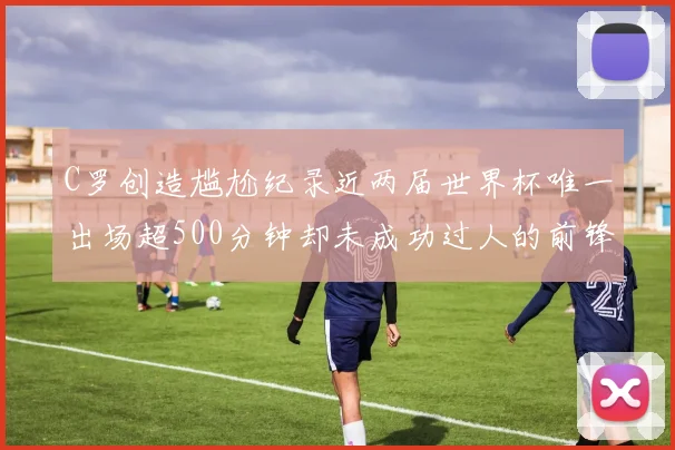 C罗创造尴尬纪录近两届世界杯唯一出场超500分钟却未成功过人的前锋