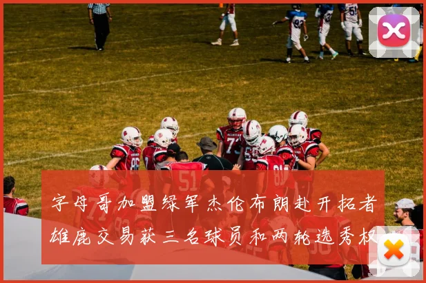 字母哥加盟绿军杰伦布朗赴开拓者雄鹿交易获三名球员和两轮选秀权