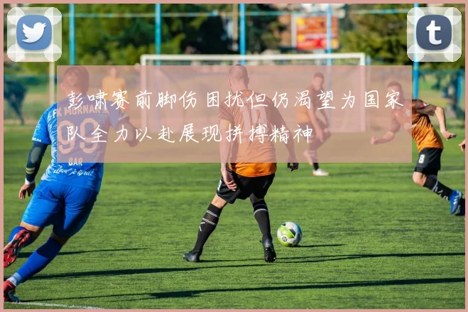 彭啸赛前脚伤困扰但仍渴望为国家队全力以赴展现拼搏精神
