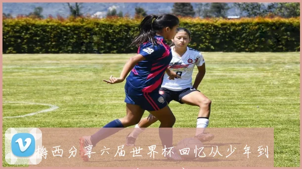 梅西分享六届世界杯回忆从少年到老将即将迎战首场比赛