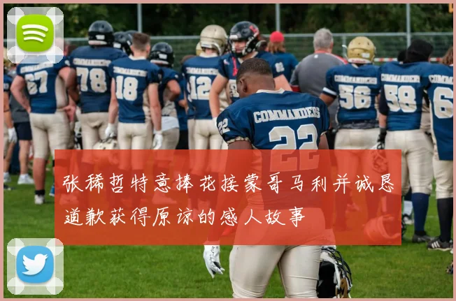 张稀哲特意捧花接蒙哥马利并诚恳道歉获得原谅的感人故事