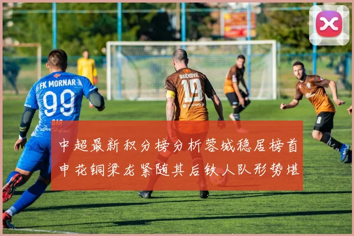 中超最新积分榜分析蓉城稳居榜首申花铜梁龙紧随其后铁人队形势堪忧