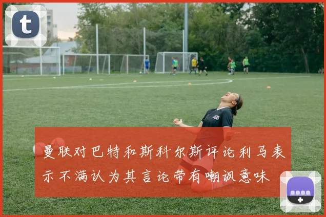曼联对巴特和斯科尔斯评论利马表示不满认为其言论带有嘲讽意味