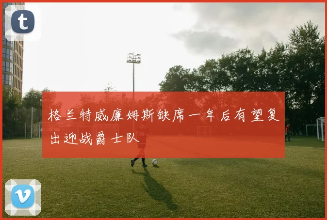 格兰特威廉姆斯缺席一年后有望复出迎战爵士队