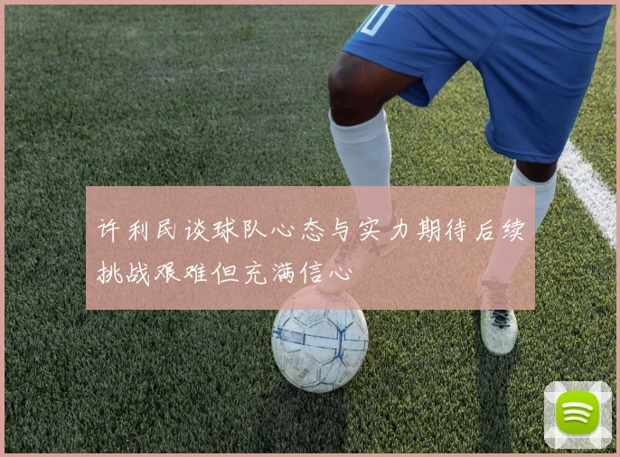 许利民谈球队心态与实力期待后续挑战艰难但充满信心