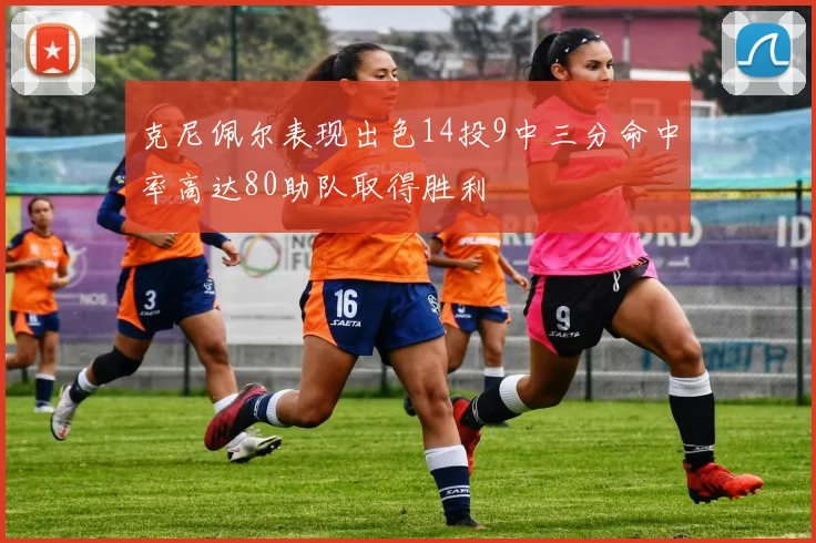 克尼佩尔表现出色14投9中三分命中率高达80助队取得胜利