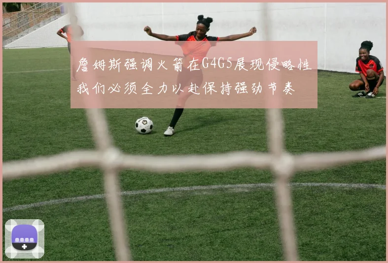 詹姆斯强调火箭在G4G5展现侵略性我们必须全力以赴保持强劲节奏